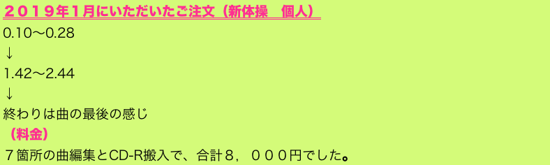 ２０１９年１月にいただいたご注文（新体操　個人）
0.10～0.28     
↓ 
1.42～2.44     
↓ 
終わりは曲の最後の感じ
（料金）
７箇所の曲編集とCD-R搬入で、合計８，０００円でした。