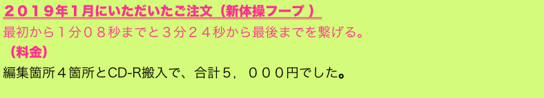 ２０１９年１月にいただいたご注文（新体操フープ ）
最初から１分０８秒までと３分２４秒から最後までを繋げる。
（料金）
編集箇所４箇所とCD-R搬入で、合計５，０００円でした。