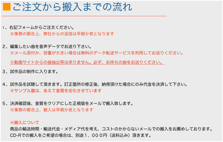 ■ご注文から搬入までの流れ
￼

１、右記フォームからご注文ください。
　　※業務の都合上、弊社からの返信は早朝か夜となります

２、編集したい曲を音声データでお送り下さい。
　　※メール添付か、容量が大きい場合は無料のデータ転送サービスを利用してお送りください。
　　※動画サイトからの曲抽出等は承りません。必ず、お持ちの曲をお送りください。
３、試作品の制作に入ります。

４、試作品を試聴して頂きます。訂正箇所の修正後、納得頂けた場合にのみ代金を決済して下さい。
　　※サンプル盤は、あえて音質を劣化させています

５、決済確認後、音質をクリアにした正規版をメールで搬入致します。
　　※業務の都合上、搬入は早朝か夜となります

　　※搬入について
　　商品の輸送時間・輸送代金・メディア代を考え、コストのかからないメールでの搬入をお薦めしております。
　　CD-Rでの搬入をご希望の場合は、別途１，0００円（送料込み）頂きます。